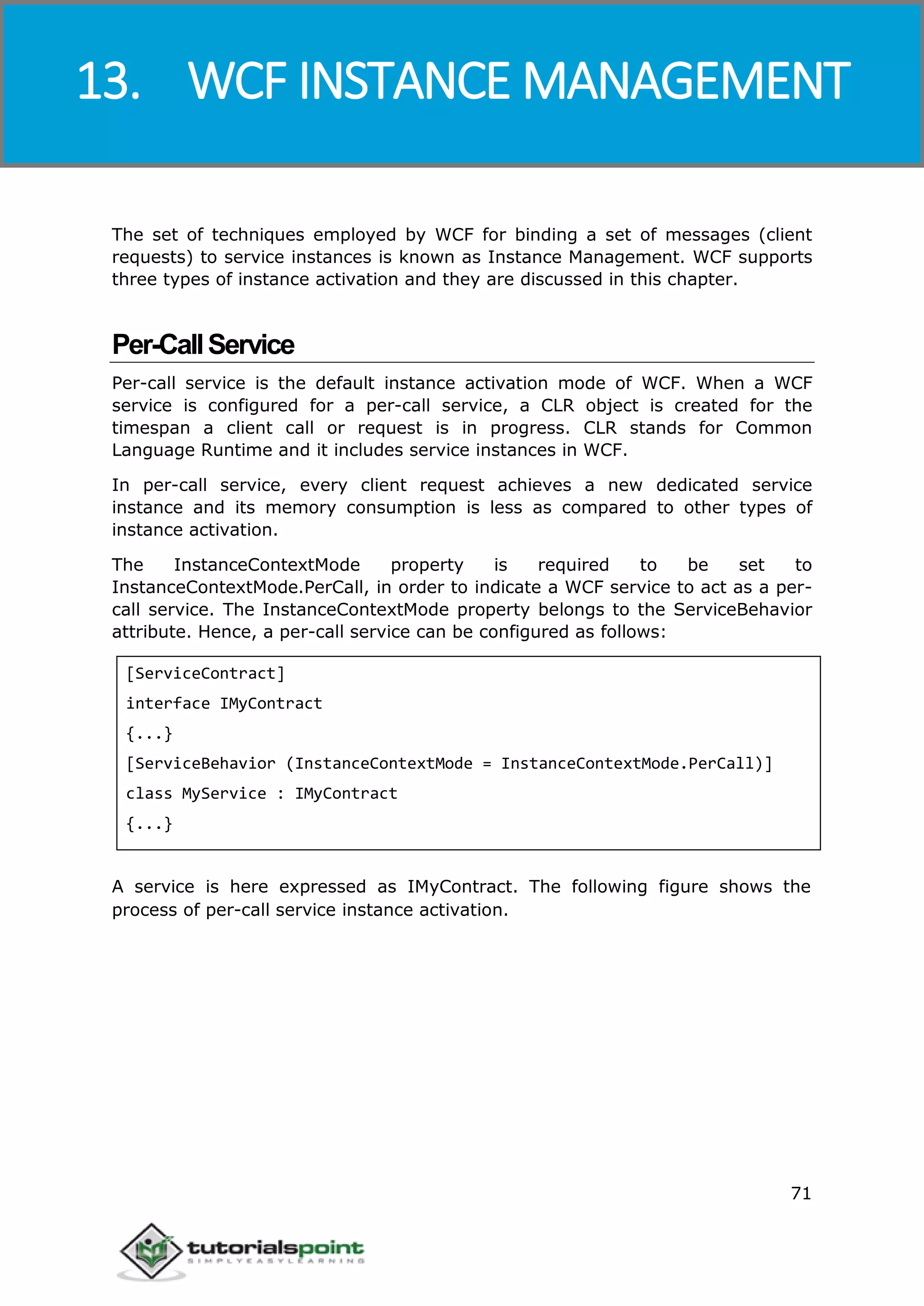 Windows Communication Foundation
71
The set of techniques employed by WCF for binding a set of messages (client
requests) to service instances is known as Instance Management. WCF supports
three types of instance activation and they are discussed in this chapter.
Per-CallService
Per-call service is the default instance activation mode of WCF. When a WCF
service is configured for a per-call service, a CLR object is created for the
timespan a client call or request is in progress. CLR stands for Common
Language Runtime and it includes service instances in WCF.
In per-call service, every client request achieves a new dedicated service
instance and its memory consumption is less as compared to other types of
instance activation.
The InstanceContextMode property is required to be set to
InstanceContextMode.PerCall, in order to indicate a WCF service to act as a per-
call service. The InstanceContextMode property belongs to the ServiceBehavior
attribute. Hence, a per-call service can be configured as follows:
[ServiceContract]
interface IMyContract
{...}
[ServiceBehavior (InstanceContextMode = InstanceContextMode.PerCall)]
class MyService : IMyContract
{...}
A service is here expressed as IMyContract. The following figure shows the
process of per-call service instance activation.
13. WCF INSTANCE MANAGEMENT
 
