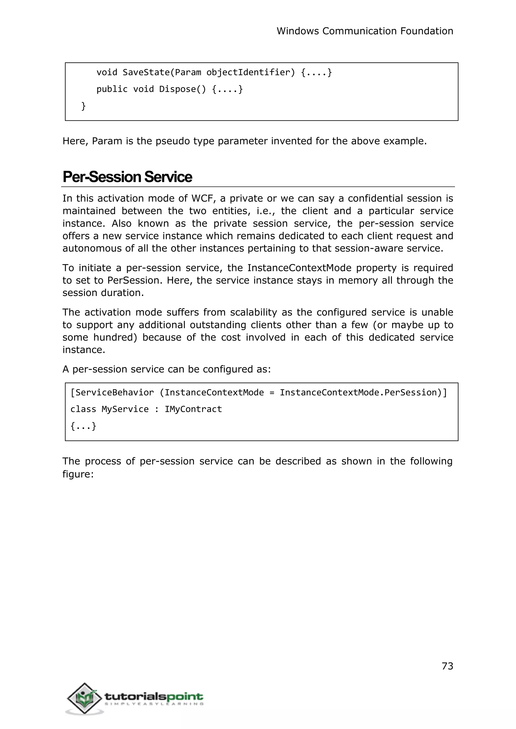 Windows Communication Foundation
73
void SaveState(Param objectIdentifier) {....}
public void Dispose() {....}
}
Here, Param is the pseudo type parameter invented for the above example.
Per-SessionService
In this activation mode of WCF, a private or we can say a confidential session is
maintained between the two entities, i.e., the client and a particular service
instance. Also known as the private session service, the per-session service
offers a new service instance which remains dedicated to each client request and
autonomous of all the other instances pertaining to that session-aware service.
To initiate a per-session service, the InstanceContextMode property is required
to set to PerSession. Here, the service instance stays in memory all through the
session duration.
The activation mode suffers from scalability as the configured service is unable
to support any additional outstanding clients other than a few (or maybe up to
some hundred) because of the cost involved in each of this dedicated service
instance.
A per-session service can be configured as:
[ServiceBehavior (InstanceContextMode = InstanceContextMode.PerSession)]
class MyService : IMyContract
{...}
The process of per-session service can be described as shown in the following
figure:
 