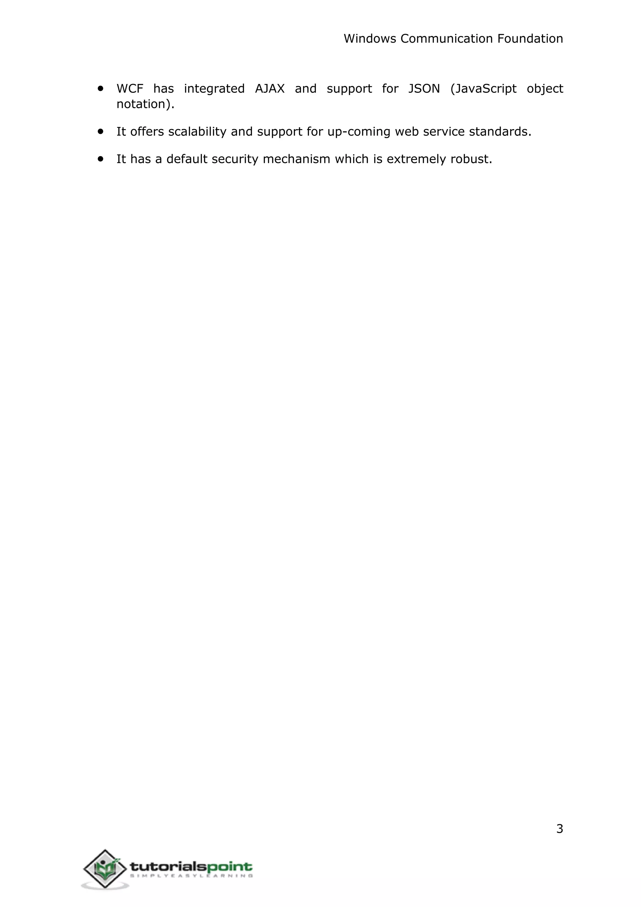 Windows Communication Foundation
3
 WCF has integrated AJAX and support for JSON (JavaScript object
notation).
 It offers scalability and support for up-coming web service standards.
 It has a default security mechanism which is extremely robust.
 