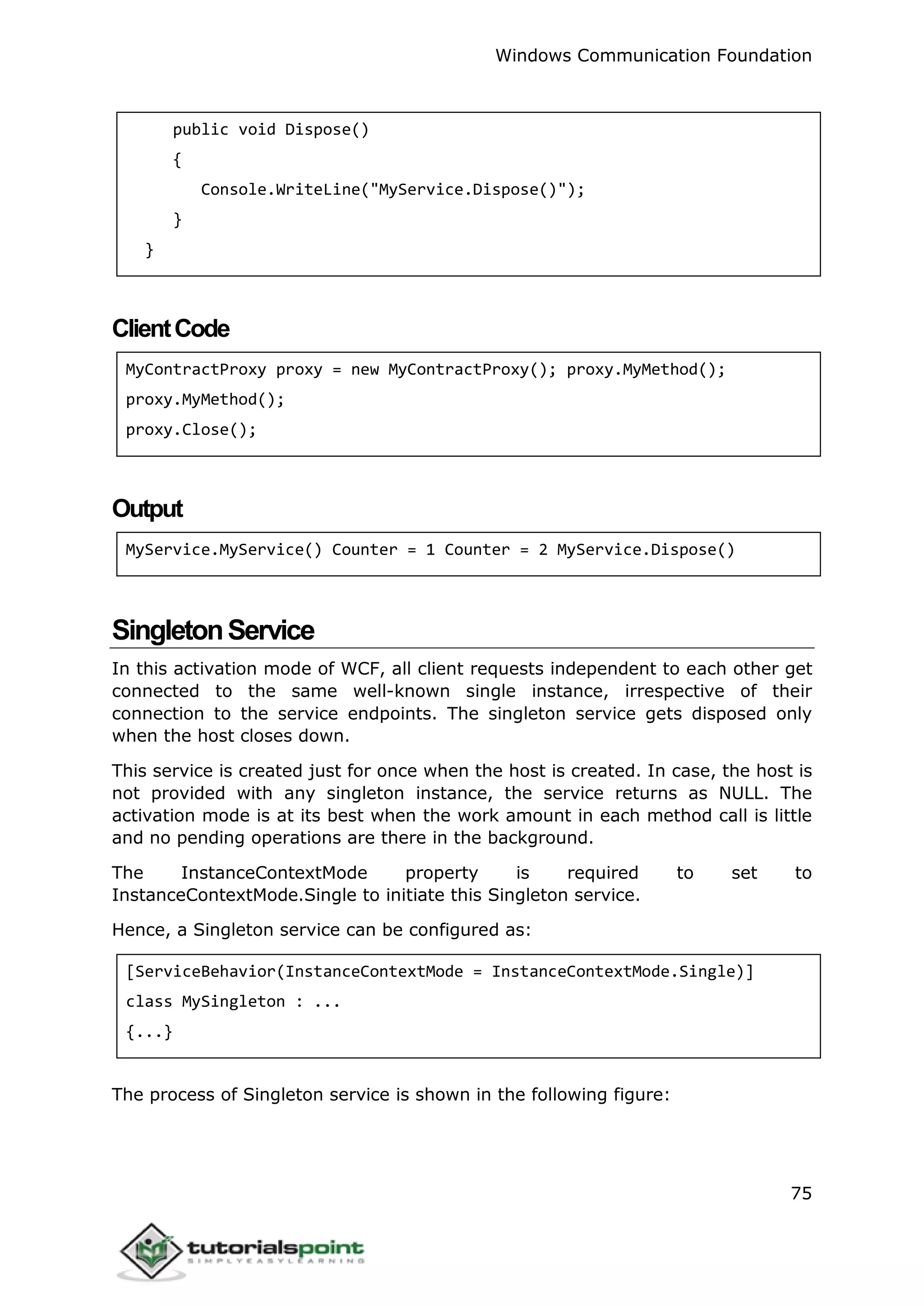 Windows Communication Foundation
75
public void Dispose()
{
Console.WriteLine("MyService.Dispose()");
}
}
ClientCode
MyContractProxy proxy = new MyContractProxy(); proxy.MyMethod();
proxy.MyMethod();
proxy.Close();
Output
MyService.MyService() Counter = 1 Counter = 2 MyService.Dispose()
SingletonService
In this activation mode of WCF, all client requests independent to each other get
connected to the same well-known single instance, irrespective of their
connection to the service endpoints. The singleton service gets disposed only
when the host closes down.
This service is created just for once when the host is created. In case, the host is
not provided with any singleton instance, the service returns as NULL. The
activation mode is at its best when the work amount in each method call is little
and no pending operations are there in the background.
The InstanceContextMode property is required to set to
InstanceContextMode.Single to initiate this Singleton service.
Hence, a Singleton service can be configured as:
[ServiceBehavior(InstanceContextMode = InstanceContextMode.Single)]
class MySingleton : ...
{...}
The process of Singleton service is shown in the following figure:
 