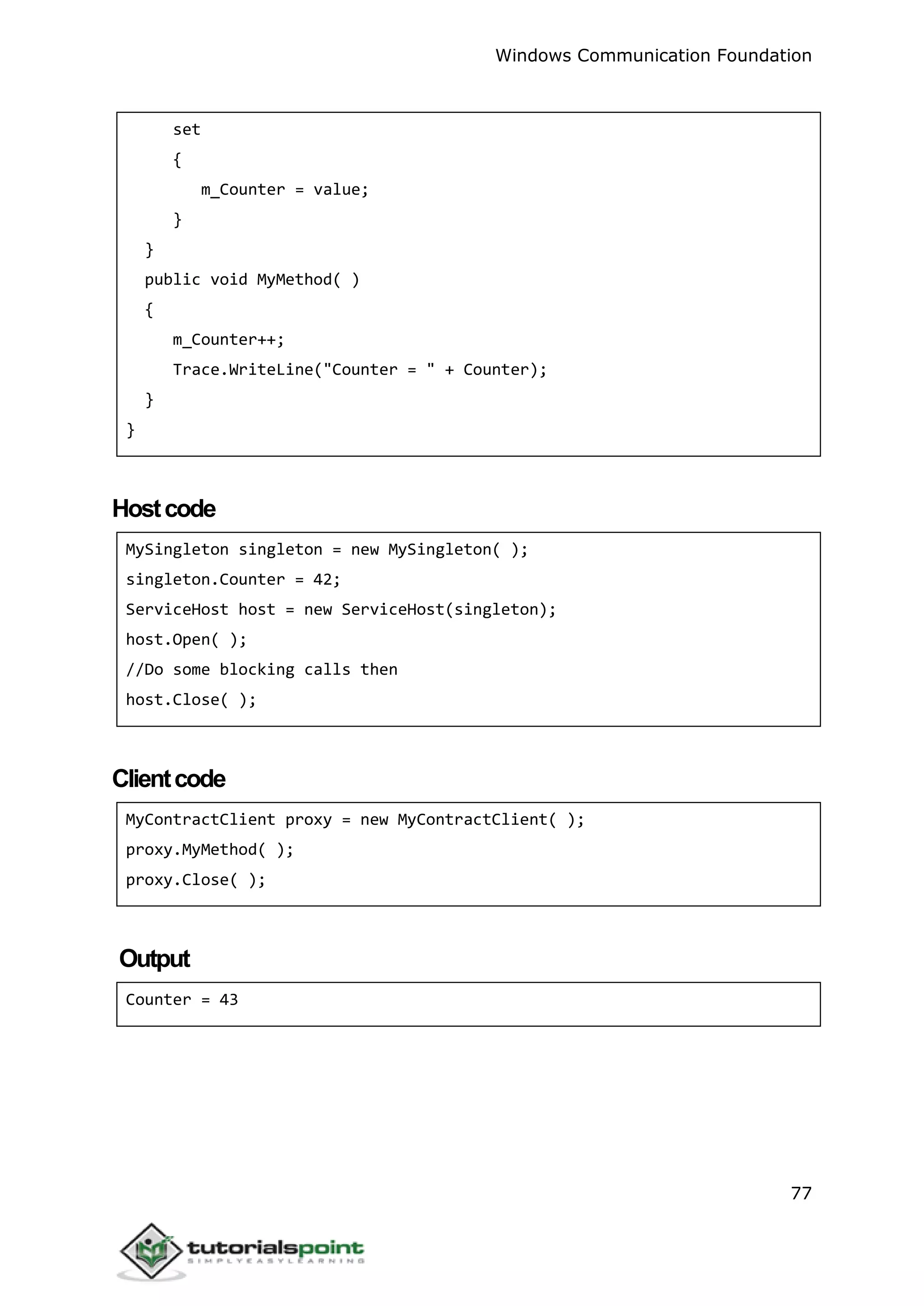 Windows Communication Foundation
77
set
{
m_Counter = value;
}
}
public void MyMethod( )
{
m_Counter++;
Trace.WriteLine("Counter = " + Counter);
}
}
Hostcode
MySingleton singleton = new MySingleton( );
singleton.Counter = 42;
ServiceHost host = new ServiceHost(singleton);
host.Open( );
//Do some blocking calls then
host.Close( );
Clientcode
MyContractClient proxy = new MyContractClient( );
proxy.MyMethod( );
proxy.Close( );
Output
Counter = 43
 