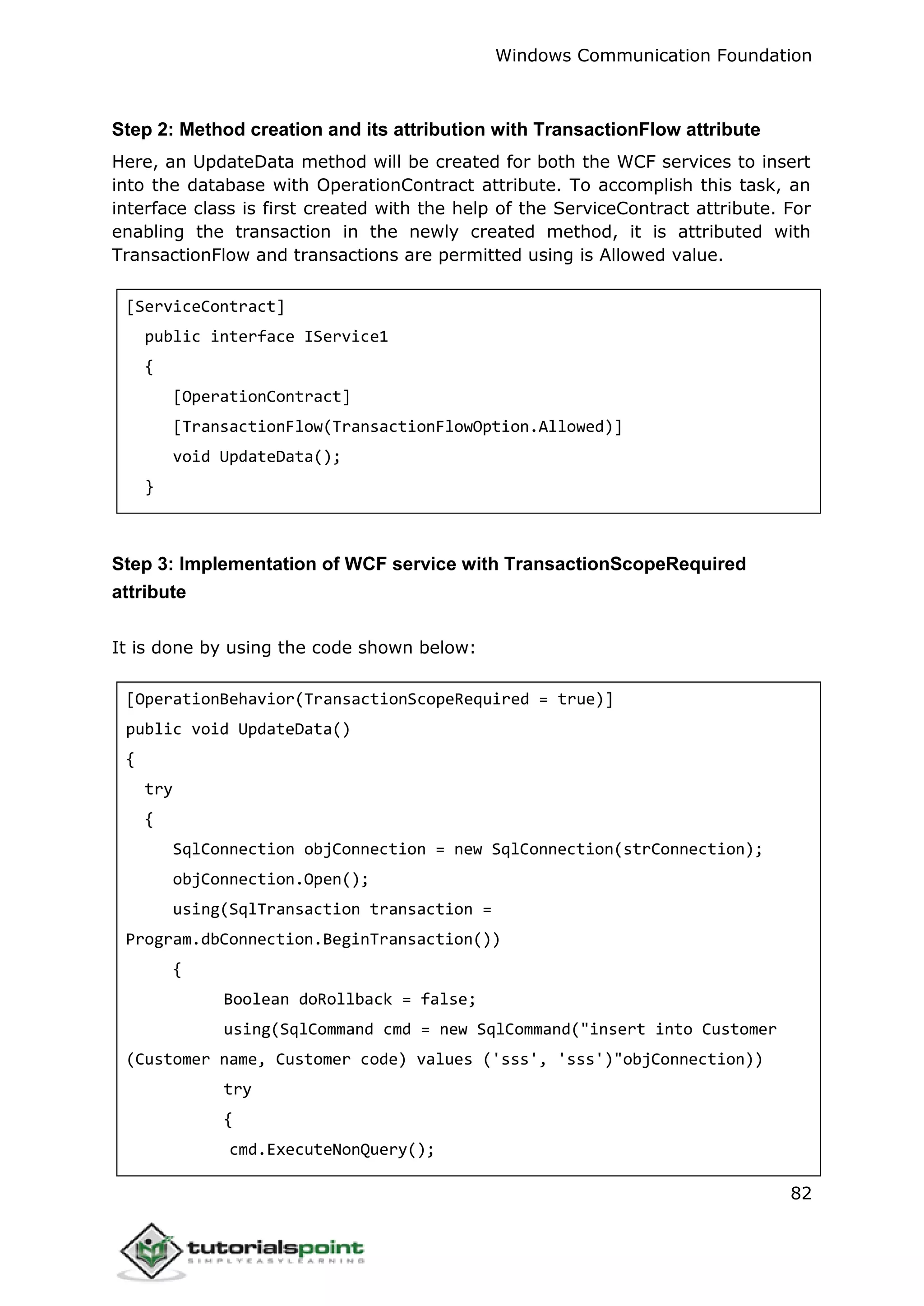 Windows Communication Foundation
82
Step 2: Method creation and its attribution with TransactionFlow attribute
Here, an UpdateData method will be created for both the WCF services to insert
into the database with OperationContract attribute. To accomplish this task, an
interface class is first created with the help of the ServiceContract attribute. For
enabling the transaction in the newly created method, it is attributed with
TransactionFlow and transactions are permitted using is Allowed value.
[ServiceContract]
public interface IService1
{
[OperationContract]
[TransactionFlow(TransactionFlowOption.Allowed)]
void UpdateData();
}
Step 3: Implementation of WCF service with TransactionScopeRequired
attribute
It is done by using the code shown below:
[OperationBehavior(TransactionScopeRequired = true)]
public void UpdateData()
{
try
{
SqlConnection objConnection = new SqlConnection(strConnection);
objConnection.Open();
using(SqlTransaction transaction =
Program.dbConnection.BeginTransaction())
{
Boolean doRollback = false;
using(SqlCommand cmd = new SqlCommand("insert into Customer
(Customer name, Customer code) values ('sss', 'sss')"objConnection))
try
{
cmd.ExecuteNonQuery();
 