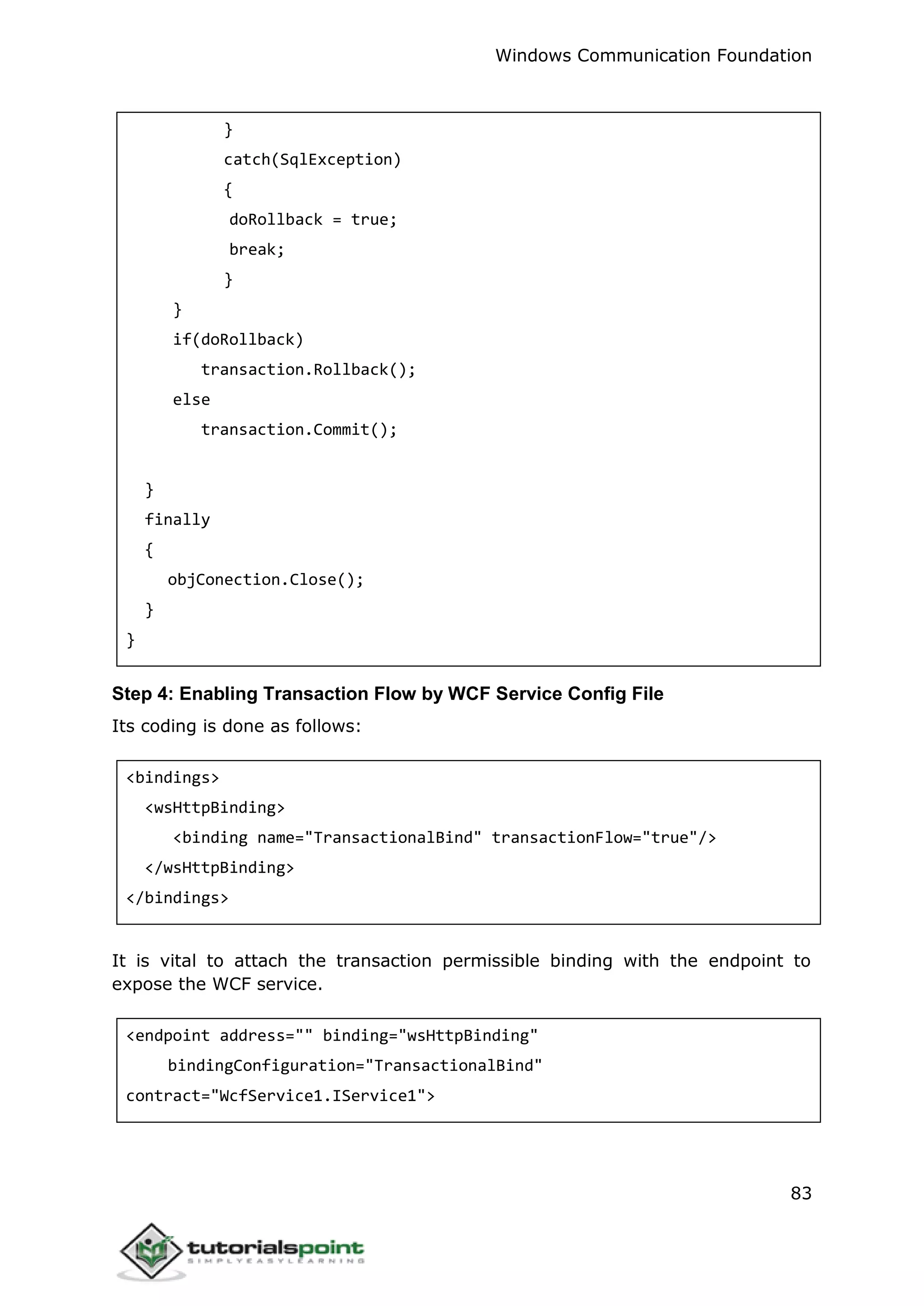 Windows Communication Foundation
83
}
catch(SqlException)
{
doRollback = true;
break;
}
}
if(doRollback)
transaction.Rollback();
else
transaction.Commit();
}
finally
{
objConection.Close();
}
}
Step 4: Enabling Transaction Flow by WCF Service Config File
Its coding is done as follows:
<bindings>
<wsHttpBinding>
<binding name="TransactionalBind" transactionFlow="true"/>
</wsHttpBinding>
</bindings>
It is vital to attach the transaction permissible binding with the endpoint to
expose the WCF service.
<endpoint address="" binding="wsHttpBinding"
bindingConfiguration="TransactionalBind"
contract="WcfService1.IService1">
 