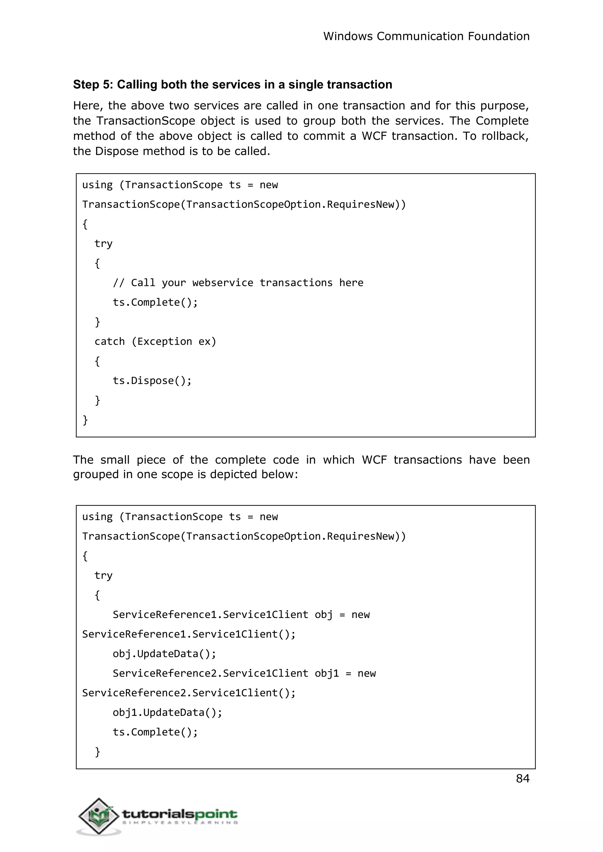Windows Communication Foundation
84
Step 5: Calling both the services in a single transaction
Here, the above two services are called in one transaction and for this purpose,
the TransactionScope object is used to group both the services. The Complete
method of the above object is called to commit a WCF transaction. To rollback,
the Dispose method is to be called.
using (TransactionScope ts = new
TransactionScope(TransactionScopeOption.RequiresNew))
{
try
{
// Call your webservice transactions here
ts.Complete();
}
catch (Exception ex)
{
ts.Dispose();
}
}
The small piece of the complete code in which WCF transactions have been
grouped in one scope is depicted below:
using (TransactionScope ts = new
TransactionScope(TransactionScopeOption.RequiresNew))
{
try
{
ServiceReference1.Service1Client obj = new
ServiceReference1.Service1Client();
obj.UpdateData();
ServiceReference2.Service1Client obj1 = new
ServiceReference2.Service1Client();
obj1.UpdateData();
ts.Complete();
}
 