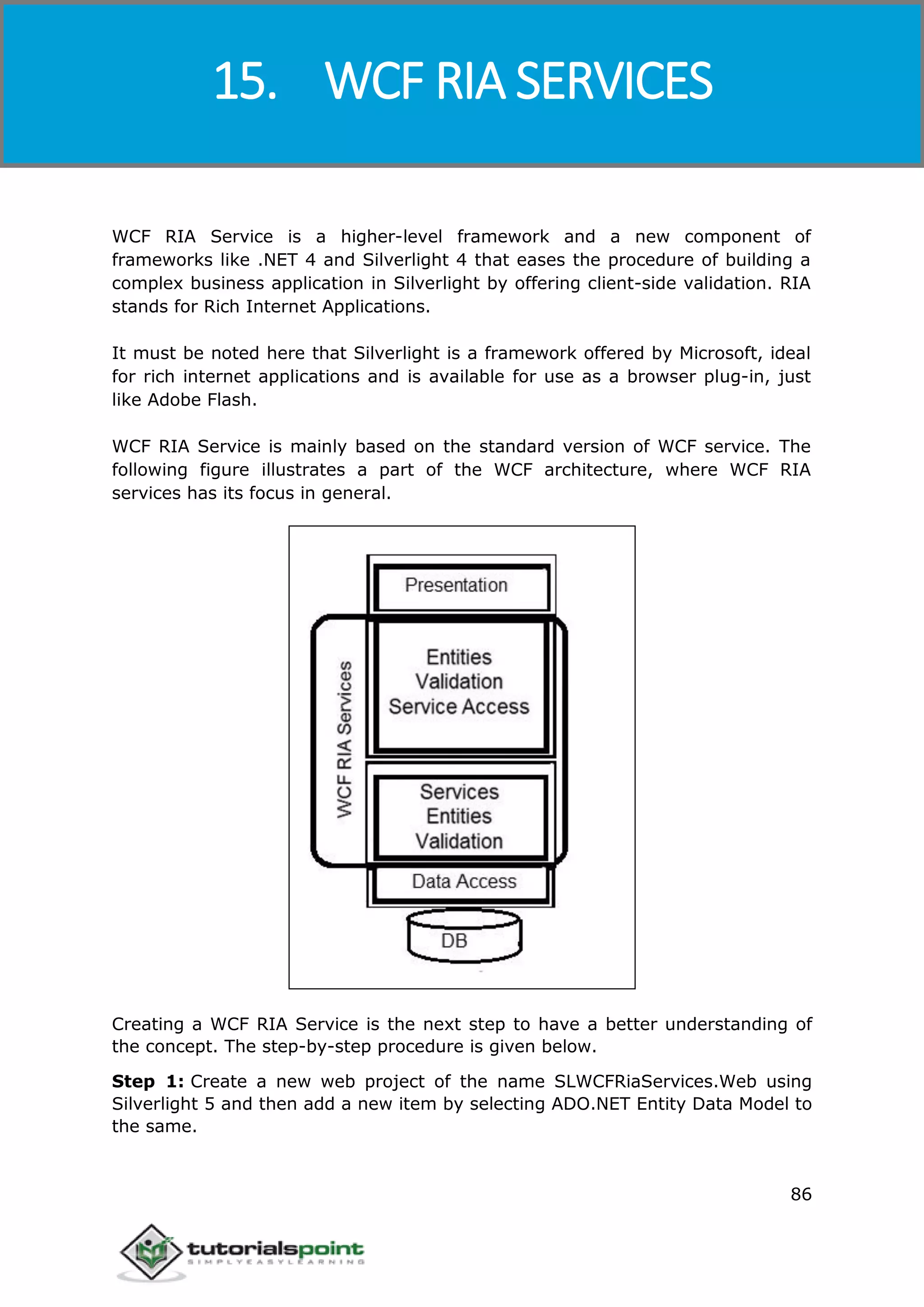 Windows Communication Foundation
86
WCF RIA Service is a higher-level framework and a new component of
frameworks like .NET 4 and Silverlight 4 that eases the procedure of building a
complex business application in Silverlight by offering client-side validation. RIA
stands for Rich Internet Applications.
It must be noted here that Silverlight is a framework offered by Microsoft, ideal
for rich internet applications and is available for use as a browser plug-in, just
like Adobe Flash.
WCF RIA Service is mainly based on the standard version of WCF service. The
following figure illustrates a part of the WCF architecture, where WCF RIA
services has its focus in general.
Creating a WCF RIA Service is the next step to have a better understanding of
the concept. The step-by-step procedure is given below.
Step 1: Create a new web project of the name SLWCFRiaServices.Web using
Silverlight 5 and then add a new item by selecting ADO.NET Entity Data Model to
the same.
15. WCF RIA SERVICES
 