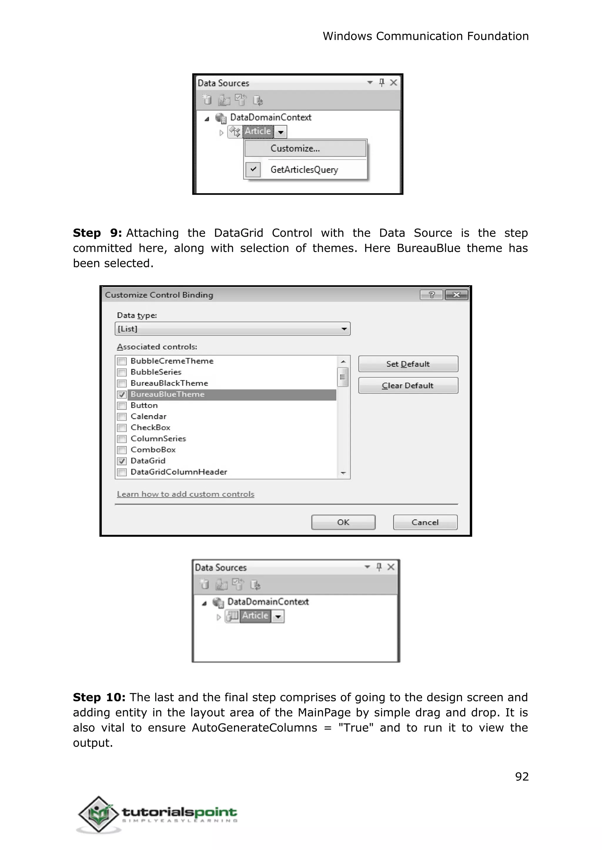 Windows Communication Foundation
92
Step 9: Attaching the DataGrid Control with the Data Source is the step
committed here, along with selection of themes. Here BureauBlue theme has
been selected.
Step 10: The last and the final step comprises of going to the design screen and
adding entity in the layout area of the MainPage by simple drag and drop. It is
also vital to ensure AutoGenerateColumns = "True" and to run it to view the
output.
 