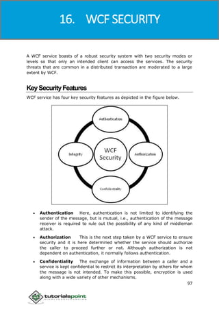 Windows Communication Foundation
97
A WCF service boasts of a robust security system with two security modes or
levels so that only an intended client can access the services. The security
threats that are common in a distributed transaction are moderated to a large
extent by WCF.
KeySecurityFeatures
WCF service has four key security features as depicted in the figure below.
 Authentication Here, authentication is not limited to identifying the
sender of the message, but is mutual, i.e., authentication of the message
receiver is required to rule out the possibility of any kind of middleman
attack.
 Authorization This is the next step taken by a WCF service to ensure
security and it is here determined whether the service should authorize
the caller to proceed further or not. Although authorization is not
dependent on authentication, it normally follows authentication.
 Confidentiality The exchange of information between a caller and a
service is kept confidential to restrict its interpretation by others for whom
the message is not intended. To make this possible, encryption is used
along with a wide variety of other mechanisms.
16. WCF SECURITY
 