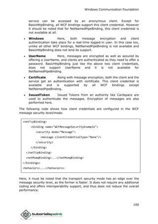 Windows Communication Foundation
100
service can be accessed by an anonymous client. Except for
BasicHttpBinding, all WCF bindings support this client credential. However
it should be noted that for NetNamedPipeBinding, this client credential is
not available at all.
 Windows Here, both message encryption and client
authentication take place for a real-time logged-in user. In this case too,
unlike all other WCF bindings, NetNamedPipeBinding is not available and
BasicHttpBinding does not lend its support.
 UserName Here, messages are encrypted as well as secured by
offering a UserName, and clients are authenticated as they need to offer a
password. BasicHttpBinding just like the above two client credentials,
does not support UserName and it is not available for
NetNamedPipeBinding.
 Certificate Along with message encryption, both the client and the
service get an authentication with certificate. This client credential is
available and is supported by all WCF bindings except
NetNamedPipeBinding.
 IssuedToken Issued Tokens from an authority like Cardspace are
used to authenticate the messages. Encryption of messages are also
performed here.
The following code shows how client credentials are configured in the WCF
message security level/mode.
<netTcpBinding>
<binding name="WCFMessageSecurityExample">
<security mode="Message">
<message clientCredentialType="None"/>
</security>
</binding>
</netTcpBinding>
<netMsmqBinding>...</netMsmqBinding>
</bindings>
<behaviors>...</behaviors>
Here, it must be noted that the transport security mode has an edge over the
message security level, as the former is faster. It does not require any additional
coding and offers interoperability support, and thus does not reduce the overall
performance.
 