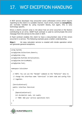 Windows Communication Foundation
102
A WCF service developer may encounter some unforeseen errors which require
reporting to the client in a suitable manner. Such errors, known as exceptions,
are normally handled by using try/catch blocks, but again, this is very
technology specific.
Since a client’s concern area is not about how an error occurred or the factors
contributing to an error, SOAP Fault contract is used to communicate the error
message from the service to the client in WCF.
A Fault contract enables the client to have a documented view of the errors
occurred in a service. The following example gives a better understanding.
Step 1 An easy calculator service is created with divide operation which
will generate general exceptions.
using System;
usingSystem.Collections.Generic;
usingSystem.Linq;
usingSystem.Runtime.Serialization;
usingSystem.ServiceModel;
usingSystem.Text;
namespace Calculator
{
// NOTE: You can use the "Rename" command on the "Refactor" menu to
// change the interface name "IService1" in both code and config file
// together.
[ServiceContract]
public interface IService1
{
[OperationContract]
int divide(int num1, int num2);
// TODO: Add your service operations here
}
}
17. WCF EXCEPTION HANDLING
 