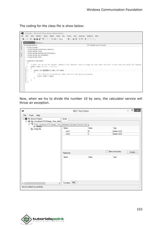 Windows Communication Foundation
103
The coding for the class file is show below:
Now, when we try to divide the number 10 by zero, the calculator service will
throw an exception.
 