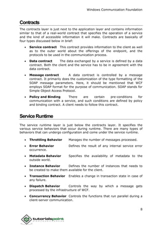 Windows Communication Foundation
8
Contracts
The contracts layer is just next to the application layer and contains information
similar to that of a real-world contract that specifies the operation of a service
and the kind of accessible information it will make. Contracts are basically of
four types discussed below in brief:
 Service contract This contract provides information to the client as well
as to the outer world about the offerings of the endpoint, and the
protocols to be used in the communication process.
 Data contract The data exchanged by a service is defined by a data
contract. Both the client and the service has to be in agreement with the
data contract.
 Message contract A data contract is controlled by a message
contract. It primarily does the customization of the type formatting of the
SOAP message parameters. Here, it should be mentioned that WCF
employs SOAP format for the purpose of communication. SOAP stands for
Simple Object Access Protocol.
 Policy and Binding There are certain pre-conditions for
communication with a service, and such conditions are defined by policy
and binding contract. A client needs to follow this contract.
ServiceRuntime
The service runtime layer is just below the contracts layer. It specifies the
various service behaviors that occur during runtime. There are many types of
behaviors that can undergo configuration and come under the service runtime.
 Throttling Behavior Manages the number of messages processed.
 Error Behavior Defines the result of any internal service error
occurrence.
 Metadata Behavior Specifies the availability of metadata to the
outside world.
 Instance Behavior Defines the number of instances that needs to
be created to make them available for the client.
 Transaction Behavior Enables a change in transaction state in case of
any failure.
 Dispatch Behavior Controls the way by which a message gets
processed by the infrastructure of WCF.
 Concurrency Behavior Controls the functions that run parallel during a
client-server communication.
 