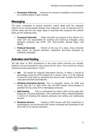 Windows Communication Foundation
9
 Parameter Filtering Features the process of validation of parameters
to a method before it gets invoked.
Messaging
This layer, composed of several channels, mainly deals with the message
content to be communicated between two endpoints. A set of channels form a
channel stack and the two major types of channels that comprise the channel
stack are the following ones:
 Transport Channels These channels are present at the bottom of a
stack and are accountable for sending and receiving messages using
transport protocols like HTTP, TCP, Peer-to-Peer, Named Pipes, and
MSMQ.
 Protocol Channels Present at the top of a stack, these channels
also known as layered channels, implement wire-level protocols by
modifying messages.
ActivationandHosting
The last layer of WCF architecture is the place where services are actually
hosted or can be executed for easy access by the client. This is done by various
mechanisms discussed below in brief.
 IIS IIS stands for Internet Information Service. It offers a myriad of
advantages using the HTTP protocol by a service. Here, it is not required
to have the host code for activating the service code; instead, the service
code gets activated automatically.
 Windows Activation Service This is popularly known as WAS and
comes with IIS 7.0. Both HTTP and non-HTTP based communication is
possible here by using TCP or Namedpipe protocols.
 Self-hosting This is a mechanism by which a WCF service gets self-
hosted as a console application. This mechanism offers amazing flexibility
in terms of choosing the desired protocols and setting own addressing
scheme.
 Windows Service Hosting a WCF service with this mechanism is
advantageous, as the services then remain activated and accessible to the
client due to no runtime activation.
 