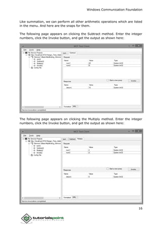 Windows Communication Foundation
16
Like summation, we can perform all other arithmetic operations which are listed
in the menu. And here are the snaps for them.
The following page appears on clicking the Subtract method. Enter the integer
numbers, click the Invoke button, and get the output as shown here:
The following page appears on clicking the Multiply method. Enter the integer
numbers, click the Invoke button, and get the output as shown here:
 