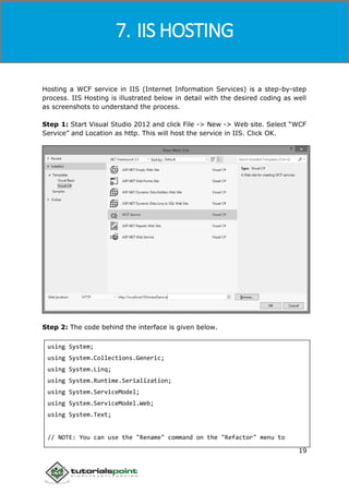 Windows Communication Foundation
19
Hosting a WCF service in IIS (Internet Information Services) is a step-by-step
process. IIS Hosting is illustrated below in detail with the desired coding as well
as screenshots to understand the process.
Step 1: Start Visual Studio 2012 and click File -> New -> Web site. Select “WCF
Service” and Location as http. This will host the service in IIS. Click OK.
Step 2: The code behind the interface is given below.
using System;
using System.Collections.Generic;
using System.Linq;
using System.Runtime.Serialization;
using System.ServiceModel;
using System.ServiceModel.Web;
using System.Text;
// NOTE: You can use the "Rename" command on the "Refactor" menu to
7. IIS HOSTING
 