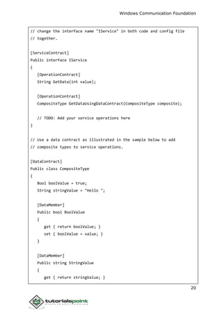 Windows Communication Foundation
20
// change the interface name "IService" in both code and config file
// together.
[ServiceContract]
Public interface IService
{
[OperationContract]
String GetData(int value);
[OperationContract]
CompositeType GetDataUsingDataContract(CompositeType composite);
// TODO: Add your service operations here
}
// Use a data contract as illustrated in the sample below to add
// composite types to service operations.
[DataContract]
Public class CompositeType
{
Bool boolValue = true;
String stringValue = "Hello ";
[DataMember]
Public bool BoolValue
{
get { return boolValue; }
set { boolValue = value; }
}
[DataMember]
Public string StringValue
{
get { return stringValue; }
 