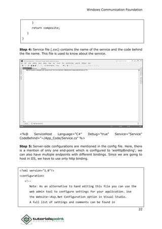 Windows Communication Foundation
22
}
return composite;
}
}
Step 4: Service file (.svc) contains the name of the service and the code behind
the file name. This file is used to know about the service.
<%@ ServiceHost Language="C#" Debug="true" Service="Service"
CodeBehind="~/App_Code/Service.cs" %>
Step 5: Server-side configurations are mentioned in the config file. Here, there
is a mention of only one end-point which is configured to 'wsHttpBinding'; we
can also have multiple endpoints with different bindings. Since we are going to
host in IIS, we have to use only http binding.
<?xml version="1.0"?>
<configuration>
<!--
Note: As an alternative to hand editing this file you can use the
web admin tool to configure settings for your application. Use
the Website->Asp.Net Configuration option in Visual Studio.
A full list of settings and comments can be found in
 