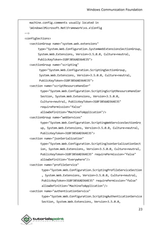 Windows Communication Foundation
23
machine.config.comments usually located in
WindowsMicrosoft.NetFrameworkvx.xConfig
-->
<configSections>
<sectionGroup name="system.web.extensions"
type="System.Web.Configuration.SystemWebExtensionsSectionGroup,
System.Web.Extensions, Version=3.5.0.0, Culture=neutral,
PublicKeyToken=31BF3856AD364E35">
<sectionGroup name="scripting"
type="System.Web.Configuration.ScriptingSectionGroup,
System.Web.Extensions, Version=3.5.0.0, Culture=neutral,
PublicKeyToken=31BF3856AD364E35">
<section name="scriptResourceHandler"
type="System.Web.Configuration.ScriptingScriptResourceHandler
Section, System.Web.Extensions, Version=3.5.0.0,
Culture=neutral, PublicKeyToken=31BF3856AD364E35"
requirePermission="false"
allowDefinition="MachineToApplication"/>
<sectionGroup name="webServices"
type="System.Web.Configuration.ScriptingWebServicesSectionGro
up, System.Web.Extensions, Version=3.5.0.0, Culture=neutral,
PublicKeyToken=31BF3856AD364E35">
<section name="jsonSerialization"
type="System.Web.Configuration.ScriptingJsonSerializationSect
ion, System.Web.Extensions, Version=3.5.0.0, Culture=neutral,
PublicKeyToken=31BF3856AD364E35" requirePermission="false"
allowDefinition="Everywhere"/>
<section name="profileService"
type="System.Web.Configuration.ScriptingProfileServiceSection
, System.Web.Extensions, Version=3.5.0.0, Culture=neutral,
PublicKeyToken=31BF3856AD364E35" requirePermission="false"
allowDefinition="MachineToApplication"/>
<section name="authenticationService"
type="System.Web.Configuration.ScriptingAuthenticationService
Section, System.Web.Extensions, Version=3.5.0.0,
 
