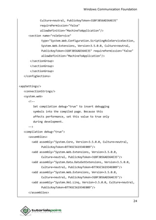 Windows Communication Foundation
24
Culture=neutral, PublicKeyToken=31BF3856AD364E35"
requirePermission="false"
allowDefinition="MachineToApplication"/>
<section name="roleService"
type="System.Web.Configuration.ScriptingRoleServiceSection,
System.Web.Extensions, Version=3.5.0.0, Culture=neutral,
PublicKeyToken=31BF3856AD364E35" requirePermission="false"
allowDefinition="MachineToApplication"/>
</sectionGroup>
</sectionGroup>
</sectionGroup>
</configSections>
<appSettings/>
<connectionStrings/>
<system.web>
<!--
Set compilation debug="true" to insert debugging
symbols into the compiled page. Because this
affects performance, set this value to true only
during development.
-->
<compilation debug="true">
<assemblies>
<add assembly="System.Core, Version=3.5.0.0, Culture=neutral,
PublicKeyToken=B77A5C561934E089"/>
<add assembly="System.Web.Extensions, Version=3.5.0.0,
Culture=neutral, PublicKeyToken=31BF3856AD364E35"/>
<add assembly="System.Data.DataSetExtensions, Version=3.5.0.0,
Culture=neutral, PublicKeyToken=B77A5C561934E089"/>
<add assembly="System.Web.Extensions, Version=3.5.0.0,
Culture=neutral, PublicKeyToken=31BF3856AD364E35"/>
<add assembly="System.Xml.Linq, Version=3.5.0.0, Culture=neutral,
PublicKeyToken=B77A5C561934E089"/>
</assemblies>
 