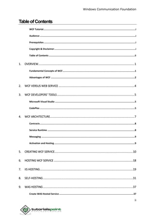 Windows Communication Foundation
ii
TableofContents
WCF Tutorial......................................................................................................................................i
Audience ...........................................................................................................................................i
Prerequisites .....................................................................................................................................i
Copyright & Disclaimer......................................................................................................................i
Table of Contents .............................................................................................................................ii
1. OVERVIEW...........................................................................................................................1
Fundamental Concepts of WCF.........................................................................................................1
Advantages of WCF ..........................................................................................................................2
2. WCF VERSUS WEB SERVICE .................................................................................................4
3. WCF DEVELOPERS’ TOOLS...................................................................................................5
Microsoft Visual Studio ....................................................................................................................5
CodePlex ..........................................................................................................................................5
4. WCF ARCHITECTURE............................................................................................................7
Contracts..........................................................................................................................................8
Service Runtime ...............................................................................................................................8
Messaging ........................................................................................................................................9
Activation and Hosting .....................................................................................................................9
5. CREATING WCF SERVICE....................................................................................................10
6. HOSTING WCF SERVICE .....................................................................................................18
7. IIS HOSTING.......................................................................................................................19
8. SELF-HOSTING...................................................................................................................31
9. WAS HOSTING...................................................................................................................37
Create WAS Hosted Service............................................................................................................37
 
