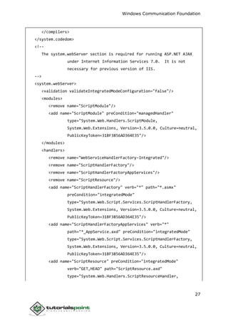 Windows Communication Foundation
27
</compilers>
</system.codedom>
<!--
The system.webServer section is required for running ASP.NET AJAX
under Internet Information Services 7.0. It is not
necessary for previous version of IIS.
-->
<system.webServer>
<validation validateIntegratedModeConfiguration="false"/>
<modules>
<remove name="ScriptModule"/>
<add name="ScriptModule" preCondition="managedHandler"
type="System.Web.Handlers.ScriptModule,
System.Web.Extensions, Version=3.5.0.0, Culture=neutral,
PublicKeyToken=31BF3856AD364E35"/>
</modules>
<handlers>
<remove name="WebServiceHandlerFactory-Integrated"/>
<remove name="ScriptHandlerFactory"/>
<remove name="ScriptHandlerFactoryAppServices"/>
<remove name="ScriptResource"/>
<add name="ScriptHandlerFactory" verb="*" path="*.asmx"
preCondition="integratedMode"
type="System.Web.Script.Services.ScriptHandlerFactory,
System.Web.Extensions, Version=3.5.0.0, Culture=neutral,
PublicKeyToken=31BF3856AD364E35"/>
<add name="ScriptHandlerFactoryAppServices" verb="*"
path="*_AppService.axd" preCondition="integratedMode"
type="System.Web.Script.Services.ScriptHandlerFactory,
System.Web.Extensions, Version=3.5.0.0, Culture=neutral,
PublicKeyToken=31BF3856AD364E35"/>
<add name="ScriptResource" preCondition="integratedMode"
verb="GET,HEAD" path="ScriptResource.axd"
type="System.Web.Handlers.ScriptResourceHandler,
 