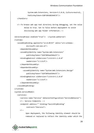 Windows Communication Foundation
28
System.Web.Extensions, Version=3.5.0.0, Culture=neutral,
PublicKeyToken=31BF3856AD364E35"/>
</handlers>
<!--To browse web app root directory during debugging, set the value
below to true. Set to false before deployment to avoid
disclosing web app folder information.-->
<directoryBrowse enabled="true"/> </system.webServer>
<runtime>
<assemblyBinding appliesTo="v2.0.05727" xmlns="urn:schemas-
microsoft-com:asm.v1">
<dependentAssembly>
<assemblyIdentity name="System.Web.Extensions"
publicKeyToken="31bf3856ad364e35"/>
<bindingRedirect oldVersion="1.0.0.0-1.1.0.0"
newVersion="3.5.0.0"/>
</dependentAssembly>
<dependentAssembly>
<assemblyIdentity name="System.Web.Extensions.Design"
publicKeyToken="31bf3856ad364e35"/>
<bindingRedirect oldVersion="1.0.0.0-1.1.0.0"
newVersion="3.5.0.0"/>
</dependentAssembly>
</assemblyBinding>
</runtime>
<system.serviceModel>
<services>
<service name="Service" behaviorConfiguration="ServiceBehavior">
<!-- Service Endpoints -->
<endpoint address="" binding="basicHttpBinding"
contract="IService">
<!--
Upon deployment, the following identity element should be
removed or replaced to reflect the identity under which the
 