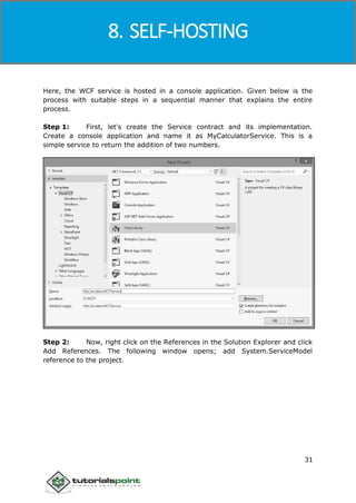 Windows Communication Foundation
31
Here, the WCF service is hosted in a console application. Given below is the
process with suitable steps in a sequential manner that explains the entire
process.
Step 1: First, let's create the Service contract and its implementation.
Create a console application and name it as MyCalculatorService. This is a
simple service to return the addition of two numbers.
Step 2: Now, right click on the References in the Solution Explorer and click
Add References. The following window opens; add System.ServiceModel
reference to the project.
8. SELF-HOSTING
 