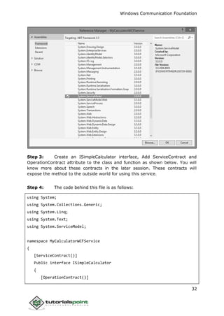 Windows Communication Foundation
32
Step 3: Create an ISimpleCalculator interface, Add ServiceContract and
OperationContract attribute to the class and function as shown below. You will
know more about these contracts in the later session. These contracts will
expose the method to the outside world for using this service.
Step 4: The code behind this file is as follows:
using System;
using System.Collections.Generic;
using System.Linq;
using System.Text;
using System.ServiceModel;
namespace MyCalculatorWCFService
{
[ServiceContract()]
Public interface ISimpleCalculator
{
[OperationContract()]
 