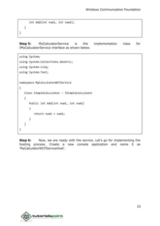 Windows Communication Foundation
33
int Add(int num1, int num2);
}
}
Step 5: MyCalculatorService is the implementation class for
IMyCalculatorService interface as shown below.
using System;
using System.Collections.Generic;
using System.Linq;
using System.Text;
namespace MyCalculatorWCFService
{
Class SimpleCalculator : ISimpleCalculator
{
Public int Add(int num1, int num2)
{
return num1 + num2;
}
}
}
Step 6: Now, we are ready with the service. Let's go for implementing the
hosting process. Create a new console application and name it as
'MyCalculatorWCFServiceHost'.
 
