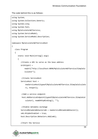 Windows Communication Foundation
35
The code behind this is as follows:
using System;
using System.Collections.Generic;
using System.Linq;
using System.Text;
using MyCalculatorWCFService;
using System.ServiceModel;
using System.ServiceModel.Description;
namespace MyCalculatorWCFServiceHost
{
class Program
{
static void Main(string[] args)
{
//Create a URI to serve as the base address
UrihttpUrl =
newUri("http://localhost:8090/MyCalculatorWCFService/SimpleCa
lculator");
//Create ServiceHost
ServiceHost host =
newServiceHost(typeof(MyCalculatorWCFService.ISimpleCalculato
r), httpUrl);
//Add a service endpoint
host.AddServiceEndpoint(typeof(MyCalculatorWCFService.ISimpleCal
culator), newWSHttpBinding(), "");
//Enable metadata exchange
ServiceMetadataBehaviorsmb = newServiceMetadataBehavior();
smb.HttpGetEnabled = true;
host.Description.Behaviors.Add(smb);
//Start the Service
 