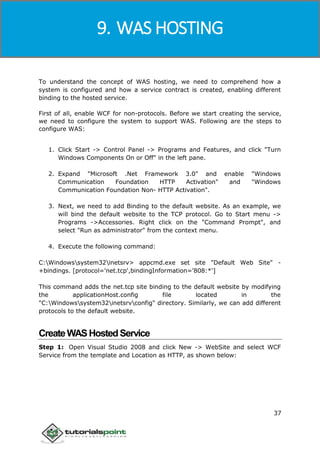 Windows Communication Foundation
37
To understand the concept of WAS hosting, we need to comprehend how a
system is configured and how a service contract is created, enabling different
binding to the hosted service.
First of all, enable WCF for non-protocols. Before we start creating the service,
we need to configure the system to support WAS. Following are the steps to
configure WAS:
1. Click Start -> Control Panel -> Programs and Features, and click "Turn
Windows Components On or Off" in the left pane.
2. Expand "Microsoft .Net Framework 3.0" and enable "Windows
Communication Foundation HTTP Activation" and "Windows
Communication Foundation Non- HTTP Activation".
3. Next, we need to add Binding to the default website. As an example, we
will bind the default website to the TCP protocol. Go to Start menu ->
Programs ->Accessories. Right click on the "Command Prompt", and
select "Run as administrator" from the context menu.
4. Execute the following command:
C:Windowssystem32inetsrv> appcmd.exe set site "Default Web Site" -
+bindings. [protocol='net.tcp',bindingInformation='808:*']
This command adds the net.tcp site binding to the default website by modifying
the applicationHost.config file located in the
"C:Windowssystem32inetsrvconfig" directory. Similarly, we can add different
protocols to the default website.
CreateWASHostedService
Step 1: Open Visual Studio 2008 and click New -> WebSite and select WCF
Service from the template and Location as HTTP, as shown below:
9. WAS HOSTING
 