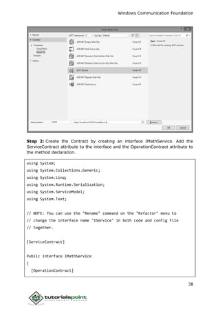 Windows Communication Foundation
38
Step 2: Create the Contract by creating an interface IMathService. Add the
ServiceContract attribute to the interface and the OperationContract attribute to
the method declaration.
using System;
using System.Collections.Generic;
using System.Linq;
using System.Runtime.Serialization;
using System.ServiceModel;
using System.Text;
// NOTE: You can use the "Rename" command on the "Refactor" menu to
// change the interface name "IService" in both code and config file
// together.
[ServiceContract]
Public interface IMathService
{
[OperationContract]
 