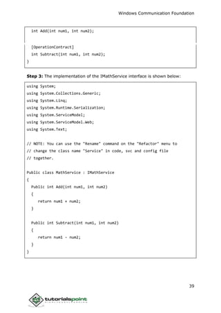Windows Communication Foundation
39
int Add(int num1, int num2);
[OperationContract]
int Subtract(int num1, int num2);
}
Step 3: The implementation of the IMathService interface is shown below:
using System;
using System.Collections.Generic;
using System.Linq;
using System.Runtime.Serialization;
using System.ServiceModel;
using System.ServiceModel.Web;
using System.Text;
// NOTE: You can use the "Rename" command on the "Refactor" menu to
// change the class name "Service" in code, svc and config file
// together.
Public class MathService : IMathService
{
Public int Add(int num1, int num2)
{
return num1 + num2;
}
Public int Subtract(int num1, int num2)
{
return num1 - num2;
}
}
 