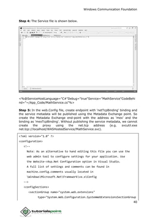Windows Communication Foundation
40
Step 4: The Service file is shown below.
<%@ServiceHostLanguage="C#"Debug="true"Service="MathService"CodeBehi
nd="~/App_Code/MathService.cs"%>
Step 5: In the web.Config file, create endpoint with 'netTcpBinding' binding and
the service metadata will be published using the Metadata Exchange point. So
create the Metadata Exchange end-point with the address as 'mex' and the
binding as 'mexTcpBinding'. Without publishing the service metadata, we cannot
create the proxy using the net.tcp address (e.g. svcutil.exe
net.tcp://localhost/WASHostedService/MathService.svc).
<?xml version="1.0" ?>
<configuration>
<!--
Note: As an alternative to hand editing this file you can use the
web admin tool to configure settings for your application. Use
the Website->Asp.Net Configuration option in Visual Studio.
A full list of settings and comments can be found in
machine.config.comments usually located in
WindowsMicrosoft.NetFrameworkvx.xConfig
-->
<configSections>
<sectionGroup name="system.web.extensions"
type="System.Web.Configuration.SystemWebExtensionsSectionGroup
 