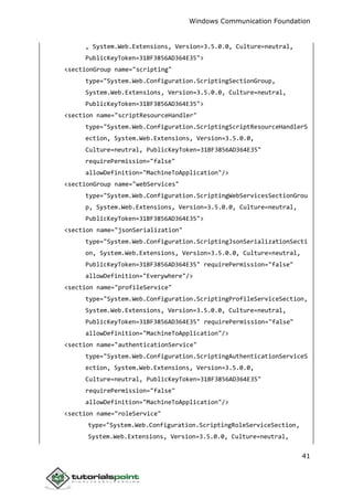 Windows Communication Foundation
41
, System.Web.Extensions, Version=3.5.0.0, Culture=neutral,
PublicKeyToken=31BF3856AD364E35">
<sectionGroup name="scripting"
type="System.Web.Configuration.ScriptingSectionGroup,
System.Web.Extensions, Version=3.5.0.0, Culture=neutral,
PublicKeyToken=31BF3856AD364E35">
<section name="scriptResourceHandler"
type="System.Web.Configuration.ScriptingScriptResourceHandlerS
ection, System.Web.Extensions, Version=3.5.0.0,
Culture=neutral, PublicKeyToken=31BF3856AD364E35"
requirePermission="false"
allowDefinition="MachineToApplication"/>
<sectionGroup name="webServices"
type="System.Web.Configuration.ScriptingWebServicesSectionGrou
p, System.Web.Extensions, Version=3.5.0.0, Culture=neutral,
PublicKeyToken=31BF3856AD364E35">
<section name="jsonSerialization"
type="System.Web.Configuration.ScriptingJsonSerializationSecti
on, System.Web.Extensions, Version=3.5.0.0, Culture=neutral,
PublicKeyToken=31BF3856AD364E35" requirePermission="false"
allowDefinition="Everywhere"/>
<section name="profileService"
type="System.Web.Configuration.ScriptingProfileServiceSection,
System.Web.Extensions, Version=3.5.0.0, Culture=neutral,
PublicKeyToken=31BF3856AD364E35" requirePermission="false"
allowDefinition="MachineToApplication"/>
<section name="authenticationService"
type="System.Web.Configuration.ScriptingAuthenticationServiceS
ection, System.Web.Extensions, Version=3.5.0.0,
Culture=neutral, PublicKeyToken=31BF3856AD364E35"
requirePermission="false"
allowDefinition="MachineToApplication"/>
<section name="roleService"
type="System.Web.Configuration.ScriptingRoleServiceSection,
System.Web.Extensions, Version=3.5.0.0, Culture=neutral,
 