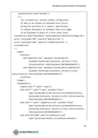 Windows Communication Foundation
43
<authentication mode="Windows"/>
<!--
The <customErrors> section enables configuration
of what to do if/when an unhandled error occurs
during the execution of a request. Specifically,
it enables developers to configure html error pages
to be displayed in place of a error stack trace.
<customErrors mode="RemoteOnly" defaultRedirect="GenericErrorPage.htm">
<error statusCode="403" redirect="NoAccess.htm" />
<error statusCode="404" redirect="FileNotFound.htm" />
</customErrors>
-->
<pages>
<controls>
<add tagPrefix="asp" namespace="System.Web.UI"
assembly="System.Web.Extensions, Version=3.5.0.0,
Culture=neutral, PublicKeyToken=31BF3856AD364E35"/>
<add tagPrefix="asp" namespace="System.Web.UI.WebControls"
assembly="System.Web.Extensions, Version=3.5.0.0,
Culture=neutral, PublicKeyToken=31BF3856AD364E35"/>
</controls>
</pages>
<httpHandlers>
<remove verb="*" path="*.asmx"/>
<add verb="*" path="*.asmx" validate="false"
type="System.Web.Script.Services.ScriptHandlerFactory,
System.Web.Extensions, Version=3.5.0.0, Culture=neutral,
PublicKeyToken=31BF3856AD364E35"/>
<add verb="*" path="*_AppService.axd" validate="false"
type="System.Web.Script.Services.ScriptHandlerFactory,
System.Web.Extensions, Version=3.5.0.0, Culture=neutral,
PublicKeyToken=31BF3856AD364E35"/>
<add verb="GET,HEAD" path="ScriptResource.axd"
type="System.Web.Handlers.ScriptResourceHandler,
 