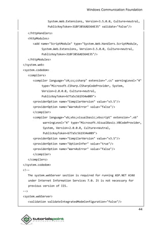 Windows Communication Foundation
44
System.Web.Extensions, Version=3.5.0.0, Culture=neutral,
PublicKeyToken=31BF3856AD364E35" validate="false"/>
</httpHandlers>
<httpModules>
<add name="ScriptModule" type="System.Web.Handlers.ScriptModule,
System.Web.Extensions, Version=3.5.0.0, Culture=neutral,
PublicKeyToken=31BF3856AD364E35"/>
</httpModules>
</system.web>
<system.codedom>
<compilers>
<compiler language="c#;cs;csharp" extension=".cs" warningLevel="4"
type="Microsoft.CSharp.CSharpCodeProvider, System,
Version=2.0.0.0, Culture=neutral,
PublicKeyToken=b77a5c561934e089">
<providerOption name="CompilerVersion" value="v3.5"/>
<providerOption name="WarnAsError" value="false"/>
</compiler>
<compiler language="vb;vbs;visualbasic;vbscript" extension=".vb"
warningLevel="4" type="Microsoft.VisualBasic.VBCodeProvider,
System, Version=2.0.0.0, Culture=neutral,
PublicKeyToken=b77a5c561934e089">
<providerOption name="CompilerVersion" value="v3.5"/>
<providerOption name="OptionInfer" value="true"/>
<providerOption name="WarnAsError" value="false"/>
</compiler>
</compilers>
</system.codedom>
<!--
The system.webServer section is required for running ASP.NET AJAX
under Internet Information Services 7.0. It is not necessary for
previous version of IIS.
-->
<system.webServer>
<validation validateIntegratedModeConfiguration="false"/>
 
