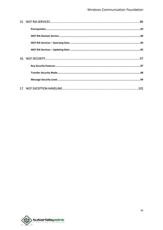 Windows Communication Foundation
iv
15. WCF RIA SERVICES.............................................................................................................86
Prerequisites ..................................................................................................................................93
WCF RIA Domain Service ................................................................................................................94
WCF RIA Services – Querying Data .................................................................................................94
WCF RIA Services – Updating Data .................................................................................................95
16. WCF SECURITY...................................................................................................................97
Key Security Features .....................................................................................................................97
Transfer Security Mode ..................................................................................................................98
Message Security Level...................................................................................................................99
17. WCF EXCEPTION HANDLING............................................................................................102
 