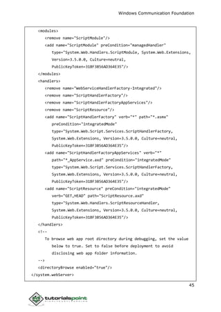 Windows Communication Foundation
45
<modules>
<remove name="ScriptModule"/>
<add name="ScriptModule" preCondition="managedHandler"
type="System.Web.Handlers.ScriptModule, System.Web.Extensions,
Version=3.5.0.0, Culture=neutral,
PublicKeyToken=31BF3856AD364E35"/>
</modules>
<handlers>
<remove name="WebServiceHandlerFactory-Integrated"/>
<remove name="ScriptHandlerFactory"/>
<remove name="ScriptHandlerFactoryAppServices"/>
<remove name="ScriptResource"/>
<add name="ScriptHandlerFactory" verb="*" path="*.asmx"
preCondition="integratedMode"
type="System.Web.Script.Services.ScriptHandlerFactory,
System.Web.Extensions, Version=3.5.0.0, Culture=neutral,
PublicKeyToken=31BF3856AD364E35"/>
<add name="ScriptHandlerFactoryAppServices" verb="*"
path="*_AppService.axd" preCondition="integratedMode"
type="System.Web.Script.Services.ScriptHandlerFactory,
System.Web.Extensions, Version=3.5.0.0, Culture=neutral,
PublicKeyToken=31BF3856AD364E35"/>
<add name="ScriptResource" preCondition="integratedMode"
verb="GET,HEAD" path="ScriptResource.axd"
type="System.Web.Handlers.ScriptResourceHandler,
System.Web.Extensions, Version=3.5.0.0, Culture=neutral,
PublicKeyToken=31BF3856AD364E35"/>
</handlers>
<!--
To browse web app root directory during debugging, set the value
below to true. Set to false before deployment to avoid
disclosing web app folder information.
-->
<directoryBrowse enabled="true"/>
</system.webServer>
 