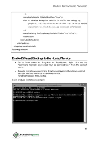 Windows Communication Foundation
47
-->
<serviceMetadata httpGetEnabled="true"/>
<!-- To receive exception details in faults for debugging
purposes, set the value below to true. Set to false before
deployment to avoid disclosing exception information
-->
<serviceDebug includeExceptionDetailInFaults="false"/>
</behavior>
</serviceBehaviors>
</behaviors>
</system.serviceModel>
</configuration>
EnableDifferentBindingstotheHostedService
 Go to Start menu -> Programs -> Accessories. Right click on the
"Command Prompt", and select "Run as administrator" from the context
menu.
 Execute the following command C:Windowssystem32inetsrv>appcmd
set app "Default Web Site/WASHostedService"
/enabledProtocols:http,net.tcp
It will produce the following output:
 