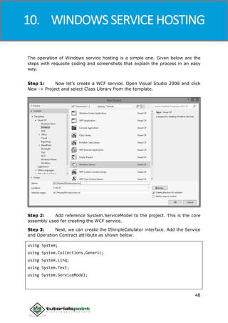 Windows Communication Foundation
48
The operation of Windows service hosting is a simple one. Given below are the
steps with requisite coding and screenshots that explain the process in an easy
way.
Step 1: Now let’s create a WCF service. Open Visual Studio 2008 and click
New -> Project and select Class Library from the template.
Step 2: Add reference System.ServiceModel to the project. This is the core
assembly used for creating the WCF service.
Step 3: Next, we can create the ISimpleCalulator interface. Add the Service
and Operation Contract attribute as shown below:
using System;
using System.Collections.Generic;
using System.Linq;
using System.Text;
using System.ServiceModel;
10. WINDOWS SERVICE HOSTING
 