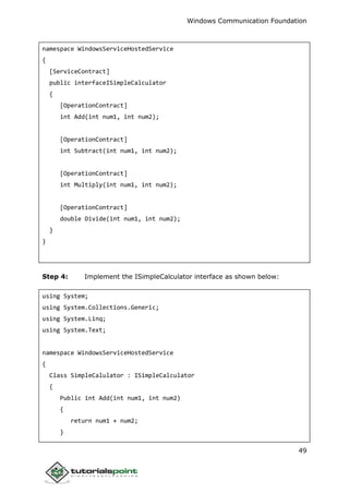 Windows Communication Foundation
49
namespace WindowsServiceHostedService
{
[ServiceContract]
public interfaceISimpleCalculator
{
[OperationContract]
int Add(int num1, int num2);
[OperationContract]
int Subtract(int num1, int num2);
[OperationContract]
int Multiply(int num1, int num2);
[OperationContract]
double Divide(int num1, int num2);
}
}
Step 4: Implement the ISimpleCalculator interface as shown below:
using System;
using System.Collections.Generic;
using System.Linq;
using System.Text;
namespace WindowsServiceHostedService
{
Class SimpleCalulator : ISimpleCalculator
{
Public int Add(int num1, int num2)
{
return num1 + num2;
}
 