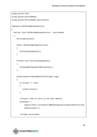 Windows Communication Foundation
53
using System.Text;
using System.ServiceModel;
using System.ServiceModel.Description;
namespace WCFHostedWindowsService
{
Partial class WCFHostedWindowsService : ServiceBase
{
ServiceHostm_Host;
Public WCFHostedWindowsService()
{
InitializeComponent();
}
Private void InitializeComponent()
{
thrownewNotImplementedException();
}
protectedoverridevoidOnStart(string[] args)
{
if (m_Host != null)
{
m_Host.Close();
}
//Create a URI to serve as the base address
UrihttpUrl =
newUri("http://localhost:8090/WindowsServiceHostedService/Sim
pleCalculator");
//Create ServiceHost
 