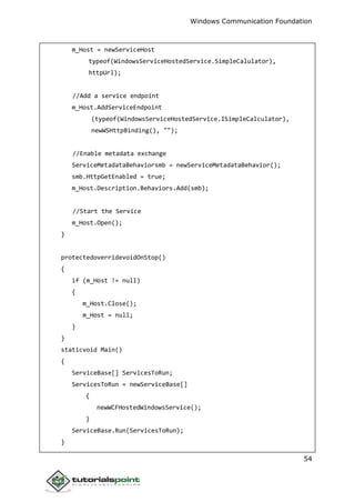 Windows Communication Foundation
54
m_Host = newServiceHost
typeof(WindowsServiceHostedService.SimpleCalulator),
httpUrl);
//Add a service endpoint
m_Host.AddServiceEndpoint
(typeof(WindowsServiceHostedService.ISimpleCalculator),
newWSHttpBinding(), "");
//Enable metadata exchange
ServiceMetadataBehaviorsmb = newServiceMetadataBehavior();
smb.HttpGetEnabled = true;
m_Host.Description.Behaviors.Add(smb);
//Start the Service
m_Host.Open();
}
protectedoverridevoidOnStop()
{
if (m_Host != null)
{
m_Host.Close();
m_Host = null;
}
}
staticvoid Main()
{
ServiceBase[] ServicesToRun;
ServicesToRun = newServiceBase[]
{
newWCFHostedWindowsService();
}
ServiceBase.Run(ServicesToRun);
}
 