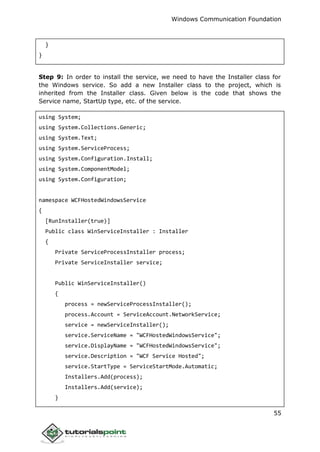 Windows Communication Foundation
55
}
}
Step 9: In order to install the service, we need to have the Installer class for
the Windows service. So add a new Installer class to the project, which is
inherited from the Installer class. Given below is the code that shows the
Service name, StartUp type, etc. of the service.
using System;
using System.Collections.Generic;
using System.Text;
using System.ServiceProcess;
using System.Configuration.Install;
using System.ComponentModel;
using System.Configuration;
namespace WCFHostedWindowsService
{
[RunInstaller(true)]
Public class WinServiceInstaller : Installer
{
Private ServiceProcessInstaller process;
Private ServiceInstaller service;
Public WinServiceInstaller()
{
process = newServiceProcessInstaller();
process.Account = ServiceAccount.NetworkService;
service = newServiceInstaller();
service.ServiceName = "WCFHostedWindowsService";
service.DisplayName = "WCFHostedWindowsService";
service.Description = "WCF Service Hosted";
service.StartType = ServiceStartMode.Automatic;
Installers.Add(process);
Installers.Add(service);
}
 