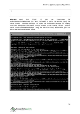 Windows Communication Foundation
56
}
}
Step 10: Build the project to get the executable file
WCFHostedWindowsService.exe. Next, we need to install the service using the
Visual Studio Command Prompt. So open the command prompt by clicking
Start->All Programs->Microsoft Visual Studio 2008->Visual Studio Tools->
Visual Studio Command Prompt. Using the installutil utility application, you can
install the service as shown below.
 