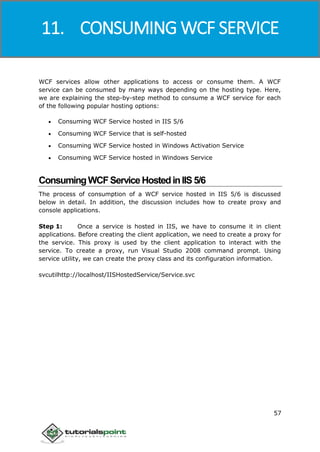 Windows Communication Foundation
57
WCF services allow other applications to access or consume them. A WCF
service can be consumed by many ways depending on the hosting type. Here,
we are explaining the step-by-step method to consume a WCF service for each
of the following popular hosting options:
 Consuming WCF Service hosted in IIS 5/6
 Consuming WCF Service that is self-hosted
 Consuming WCF Service hosted in Windows Activation Service
 Consuming WCF Service hosted in Windows Service
ConsumingWCFServiceHostedinIIS5/6
The process of consumption of a WCF service hosted in IIS 5/6 is discussed
below in detail. In addition, the discussion includes how to create proxy and
console applications.
Step 1: Once a service is hosted in IIS, we have to consume it in client
applications. Before creating the client application, we need to create a proxy for
the service. This proxy is used by the client application to interact with the
service. To create a proxy, run Visual Studio 2008 command prompt. Using
service utility, we can create the proxy class and its configuration information.
svcutilhttp://localhost/IISHostedService/Service.svc
11. CONSUMING WCF SERVICE
 