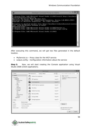 Windows Communication Foundation
58
After executing this command, we will get two files generated in the default
location.
 MyService.cs – Proxy class for the WCF service
 output.config – Configuration information about the service
Step 2: Now, we will start creating the Console application using Visual
Studio 2008 (Client application).
 