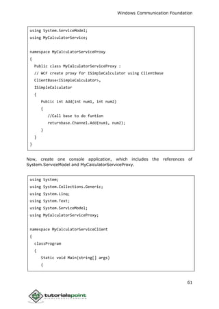 Windows Communication Foundation
61
using System.ServiceModel;
using MyCalculatorService;
namespace MyCalculatorServiceProxy
{
Public class MyCalculatorServiceProxy :
// WCF create proxy for ISimpleCalculator using ClientBase
ClientBase<ISimpleCalculator>,
ISimpleCalculator
{
Public int Add(int num1, int num2)
{
//Call base to do funtion
returnbase.Channel.Add(num1, num2);
}
}
}
Now, create one console application, which includes the references of
System.ServiceModel and MyCalculatorServiceProxy.
using System;
using System.Collections.Generic;
using System.Linq;
using System.Text;
using System.ServiceModel;
using MyCalculatorServiceProxy;
namespace MyCalculatorServiceClient
{
classProgram
{
Static void Main(string[] args)
{
 