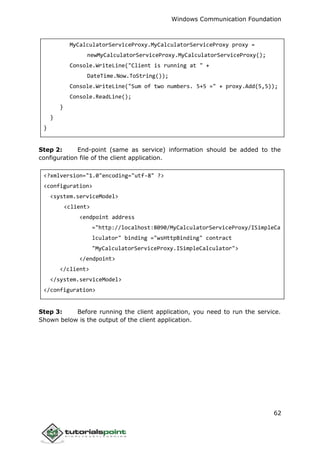 Windows Communication Foundation
62
MyCalculatorServiceProxy.MyCalculatorServiceProxy proxy =
newMyCalculatorServiceProxy.MyCalculatorServiceProxy();
Console.WriteLine("Client is running at " +
DateTime.Now.ToString());
Console.WriteLine("Sum of two numbers. 5+5 =" + proxy.Add(5,5));
Console.ReadLine();
}
}
}
Step 2: End-point (same as service) information should be added to the
configuration file of the client application.
<?xmlversion="1.0"encoding="utf-8" ?>
<configuration>
<system.serviceModel>
<client>
<endpoint address
="http://localhost:8090/MyCalculatorServiceProxy/ISimpleCa
lculator" binding ="wsHttpBinding" contract
"MyCalculatorServiceProxy.ISimpleCalculator">
</endpoint>
</client>
</system.serviceModel>
</configuration>
Step 3: Before running the client application, you need to run the service.
Shown below is the output of the client application.
 