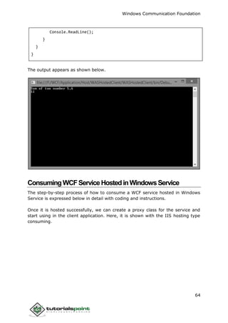 Windows Communication Foundation
64
Console.ReadLine();
}
}
}
The output appears as shown below.
ConsumingWCFServiceHostedinWindowsService
The step-by-step process of how to consume a WCF service hosted in Windows
Service is expressed below in detail with coding and instructions.
Once it is hosted successfully, we can create a proxy class for the service and
start using in the client application. Here, it is shown with the IIS hosting type
consuming.
 